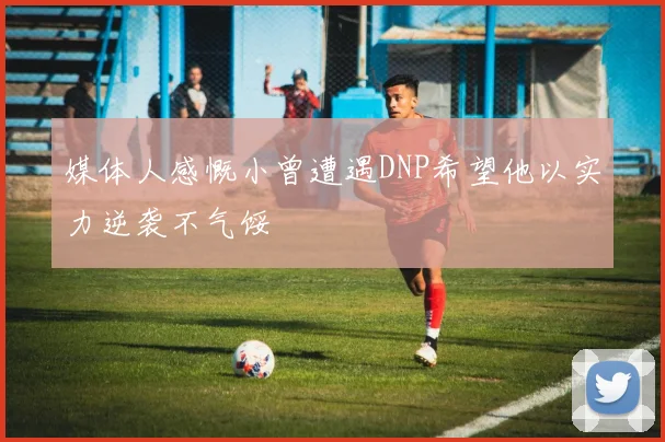 媒体人感慨小曾遭遇DNP希望他以实力逆袭不气馁
