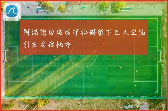 阿诺德边路防守松懈留下巨大空挡引发名宿批评
