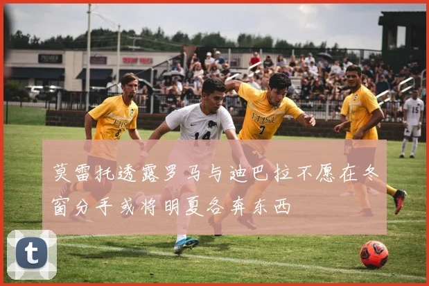 莫雷托透露罗马与迪巴拉不愿在冬窗分手或将明夏各奔东西