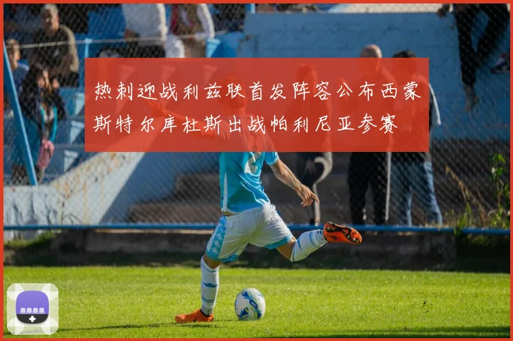 热刺迎战利兹联首发阵容公布西蒙斯特尔库杜斯出战帕利尼亚参赛