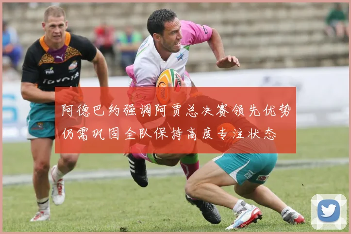 阿德巴约强调阿贾总决赛领先优势仍需巩固全队保持高度专注状态