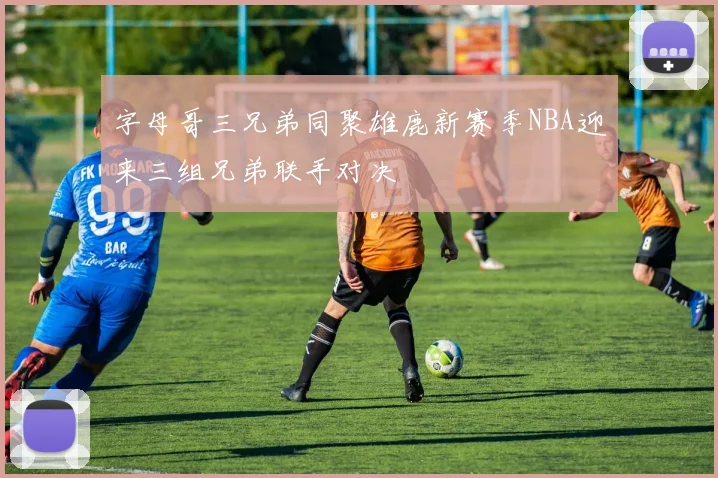 字母哥三兄弟同聚雄鹿新赛季NBA迎来三组兄弟联手对决