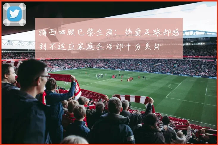 梅西回顾巴黎生涯：热爱足球却感到不适应家庭生活却十分美好