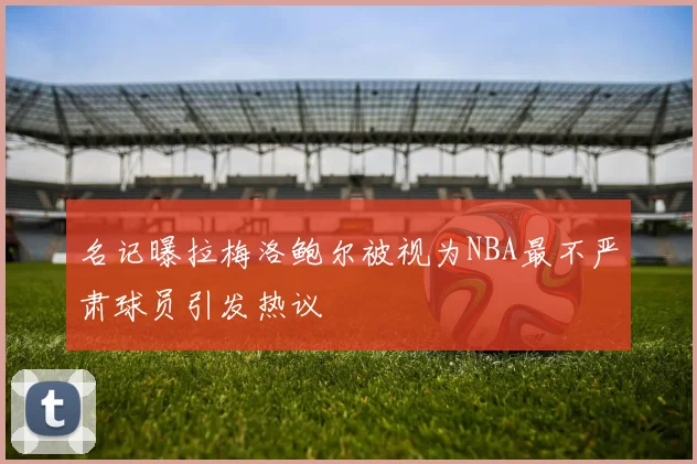 名记曝拉梅洛鲍尔被视为NBA最不严肃球员引发热议