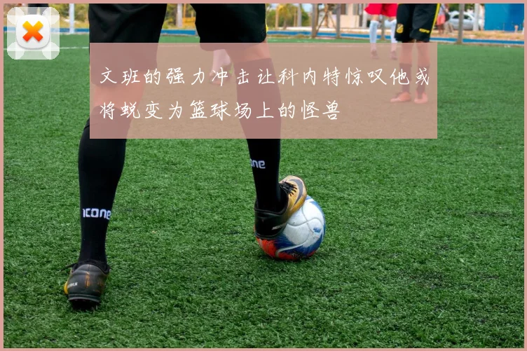 文班的强力冲击让科内特惊叹他或将蜕变为篮球场上的怪兽