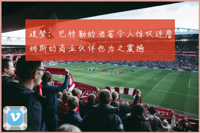 追梦：巴特勒的酒窖令人惊叹连詹姆斯的商业伙伴也为之震撼