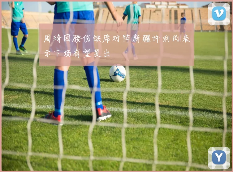 周琦因腰伤缺席对阵新疆许利民表示下场有望复出