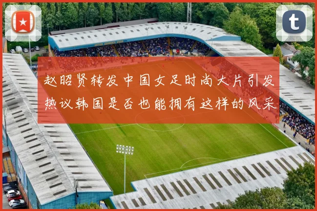 赵昭贤转发中国女足时尚大片引发热议韩国是否也能拥有这样的风采