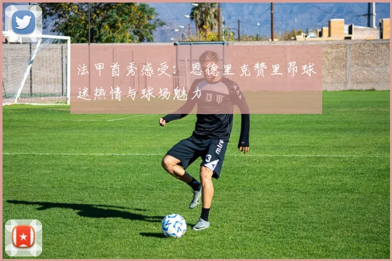 法甲首秀感受：恩德里克赞里昂球迷热情与球场魅力