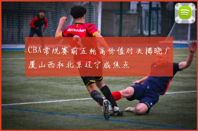 CBA常规赛前五轮高价值对决揭晓广厦山西和北京辽宁成焦点