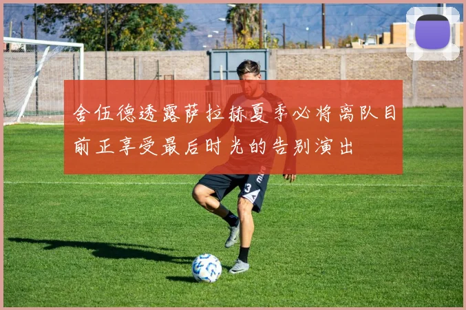 舍伍德透露萨拉赫夏季必将离队目前正享受最后时光的告别演出