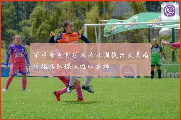 字母哥或将在未来几周提出交易请求雄鹿队现状难以逆转