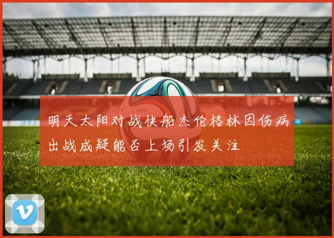 明天太阳对战快船杰伦格林因伤病出战成疑能否上场引发关注