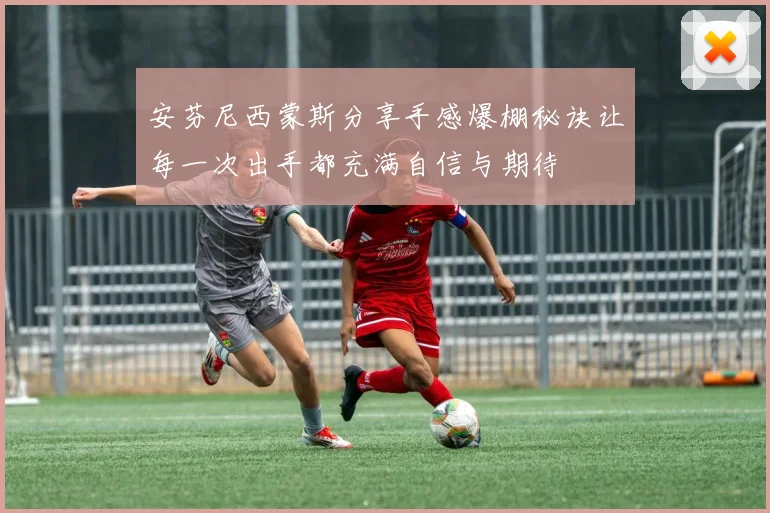 安芬尼西蒙斯分享手感爆棚秘诀让每一次出手都充满自信与期待