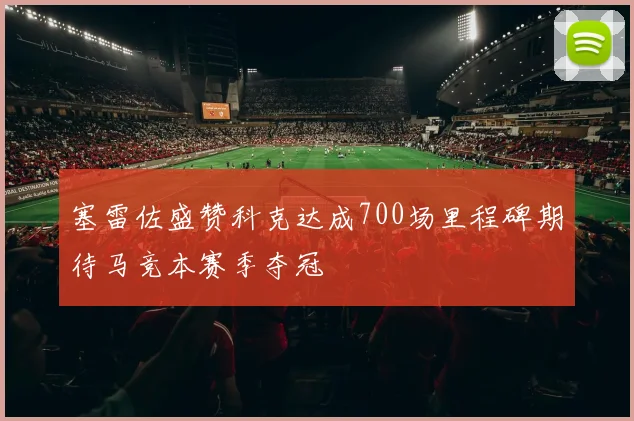 塞雷佐盛赞科克达成700场里程碑期待马竞本赛季夺冠